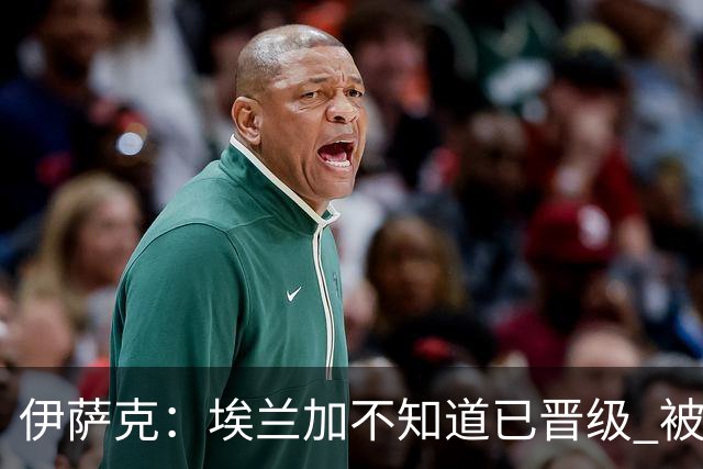 伊萨克：埃兰加不知道已晋级 被我小小训了一顿！怪不得他不高兴