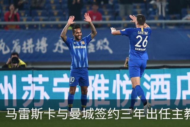 马雷斯卡与曼城签约三年出任主教练，曼城迎来阵容与战术双重变革